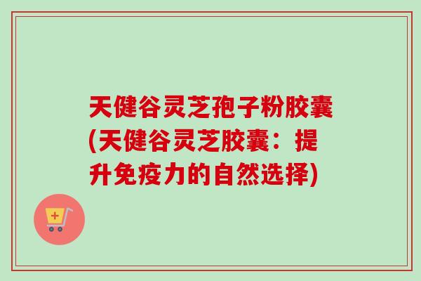 天健谷灵芝孢子粉胶囊(天健谷灵芝胶囊：提升免疫力的自然选择)