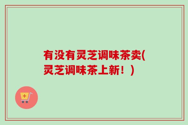 有没有灵芝调味茶卖(灵芝调味茶上新！)