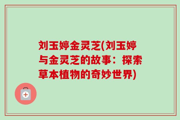 刘玉婷金灵芝(刘玉婷与金灵芝的故事:探索草本植物的奇妙世界) 刘玉婷金灵芝(刘玉婷与金灵芝的故事:探索草本植物的奇妙世界)