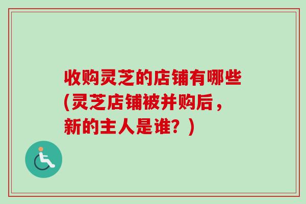 收购灵芝的店铺有哪些(灵芝店铺被并购后,新的主人是谁?) 收购灵芝的店铺有哪些(灵芝店铺被并购后,新的主人是谁?)