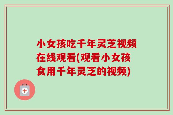 小女孩吃千年灵芝视频在线观看(观看小女孩食用千年灵芝的视频) 小女孩吃千年灵芝视频在线观看(观看小女孩食用千年灵芝的视频)