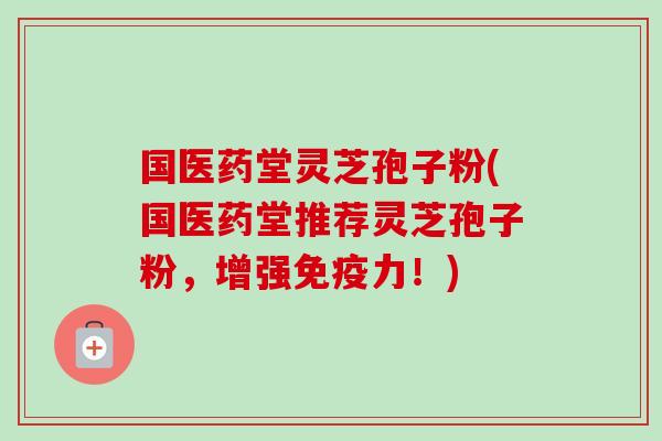 国医药堂灵芝孢子粉(国医药堂推荐灵芝孢子粉，增强免疫力！)