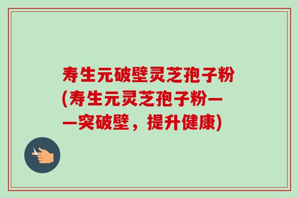 寿生元破壁灵芝孢子粉(寿生元灵芝孢子粉——突破壁，提升健康)