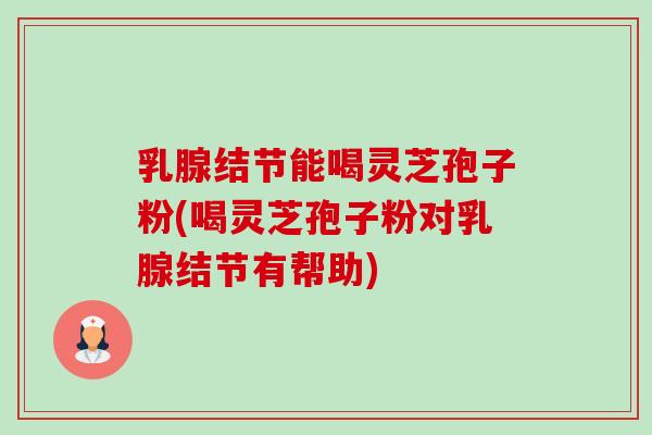 乳腺结节能喝灵芝孢子粉(喝灵芝孢子粉对乳腺结节有帮助)