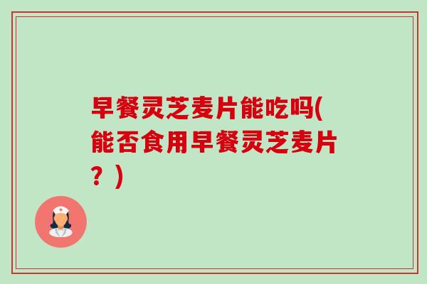 早餐灵芝麦片能吃吗(能否食用早餐灵芝麦片?) 早餐灵芝麦片能吃吗(能否食用早餐灵芝麦片?)