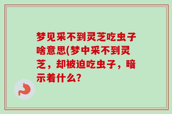 梦见采不到灵芝吃虫子啥意思(梦中采不到灵芝,却被迫吃虫子,暗示着什么? 梦见采不到灵芝吃虫子啥意思(梦中采不到灵芝,却被迫吃虫子,暗示着什么?