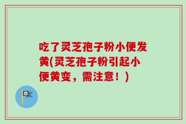 吃了灵芝孢子粉小便发黄(灵芝孢子粉引起小便黄变,需注意!) 吃了灵芝孢子粉小便发黄(灵芝孢子粉引起小便黄变,需注意!)