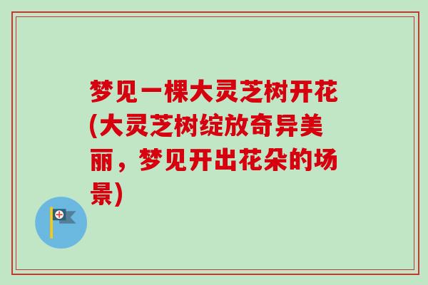梦见一棵大灵芝树开花(大灵芝树绽放奇异美丽,梦见开出花朵的场景) 梦见一棵大灵芝树开花(大灵芝树绽放奇异美丽,梦见开出花朵的场景)