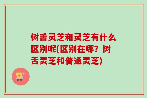 树舌灵芝和灵芝有什么区别呢(区别在哪?树舌灵芝和普通灵芝) 树舌灵芝和灵芝有什么区别呢(区别在哪?树舌灵芝和普通灵芝)