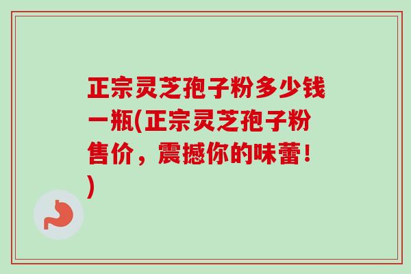正宗灵芝孢子粉多少钱一瓶(正宗灵芝孢子粉售价，震撼你的味蕾！)