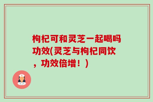 枸杞可和灵芝一起喝吗功效(灵芝与枸杞同饮，功效倍增！)