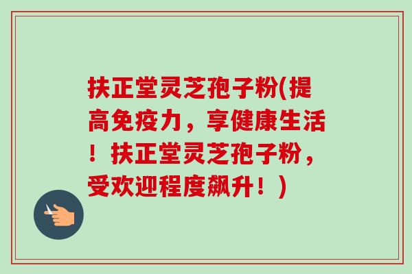 扶正堂灵芝孢子粉(提高免疫力,享健康生活!扶正堂灵芝孢子粉,受欢迎程度飙升!) 扶正堂灵芝孢子粉(提高免疫力,享健康生活!扶正堂灵芝孢子粉,受欢迎程度飙升!)