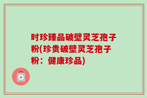 时珍臻品破壁灵芝孢子粉(珍贵破壁灵芝孢子粉:健康珍品) 时珍臻品破壁灵芝孢子粉(珍贵破壁灵芝孢子粉:健康珍品)