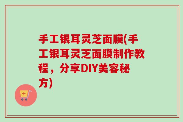 手工银耳灵芝面膜(手工银耳灵芝面膜制作教程，分享DIY美容秘方)