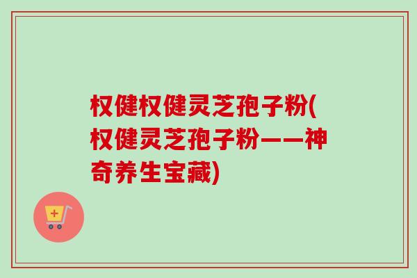 权健权健灵芝孢子粉(权健灵芝孢子粉——神奇养生宝藏) 权健权健灵芝孢子粉(权健灵芝孢子粉——神奇养生宝藏)