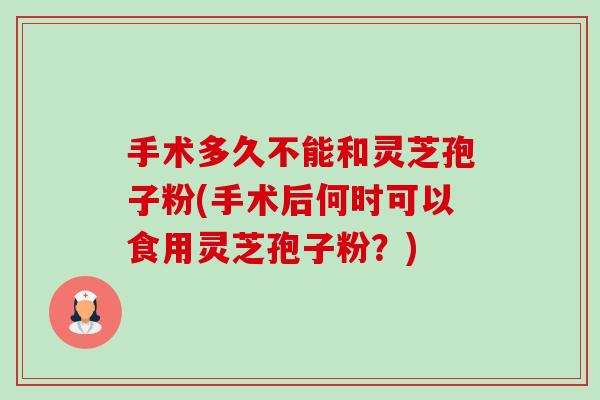 手术多久不能和灵芝孢子粉(手术后何时可以食用灵芝孢子粉?) 手术多久不能和灵芝孢子粉(手术后何时可以食用灵芝孢子粉?)