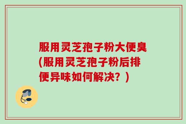 服用灵芝孢子粉大便臭(服用灵芝孢子粉后排便异味如何解决？)
