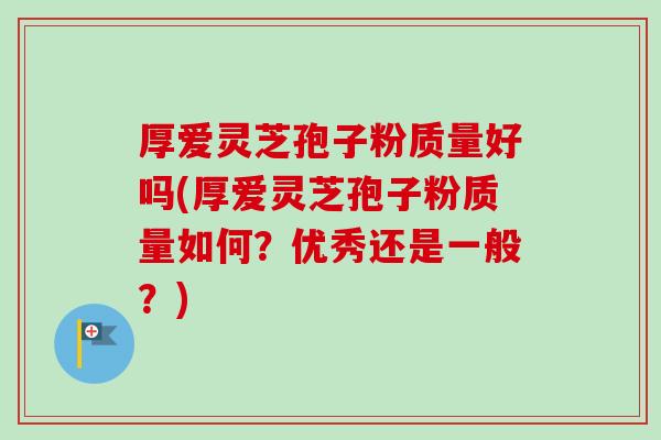 厚爱灵芝孢子粉质量好吗(厚爱灵芝孢子粉质量如何？优秀还是一般？)