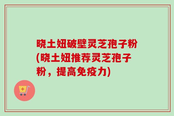 晓土妞破壁灵芝孢子粉(晓土妞推荐灵芝孢子粉,提高免疫力) 晓土妞破壁灵芝孢子粉(晓土妞推荐灵芝孢子粉,提高免疫力)