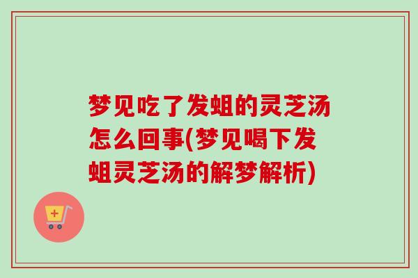 梦见吃了发蛆的灵芝汤怎么回事(梦见喝下发蛆灵芝汤的解梦解析)