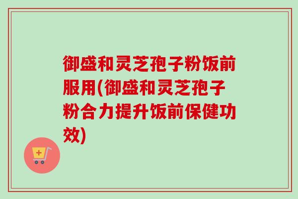 御盛和灵芝孢子粉饭前服用(御盛和灵芝孢子粉合力提升饭前保健功效)