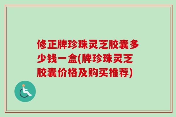 修正牌珍珠灵芝胶囊多少钱一盒(牌珍珠灵芝胶囊价格及购买推荐) 修正牌珍珠灵芝胶囊多少钱一盒(牌珍珠灵芝胶囊价格及购买推荐)