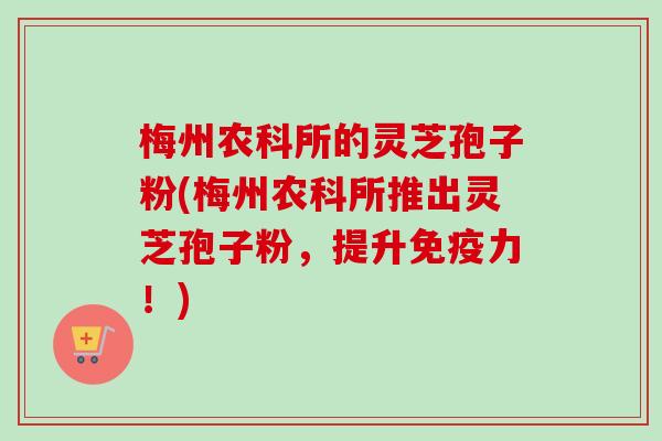梅州农科所的灵芝孢子粉(梅州农科所推出灵芝孢子粉,提升免疫力!) 梅州农科所的灵芝孢子粉(梅州农科所推出灵芝孢子粉,提升免疫力!)