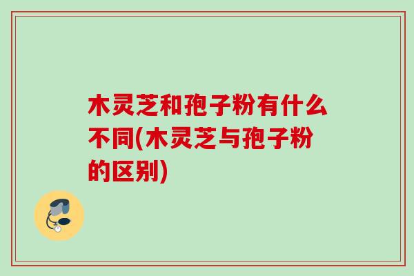 木灵芝和孢子粉有什么不同(木灵芝与孢子粉的区别) 木灵芝和孢子粉有什么不同(木灵芝与孢子粉的区别)