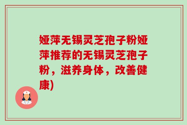 娅萍无锡灵芝孢子粉娅萍推荐的无锡灵芝孢子粉,滋养身体,改善健康) 娅萍无锡灵芝孢子粉娅萍推荐的无锡灵芝孢子粉,滋养身体,改善健康)