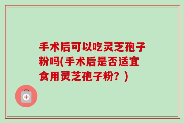 手术后可以吃灵芝孢子粉吗(手术后是否适宜食用灵芝孢子粉?) 手术后可以吃灵芝孢子粉吗(手术后是否适宜食用灵芝孢子粉?)