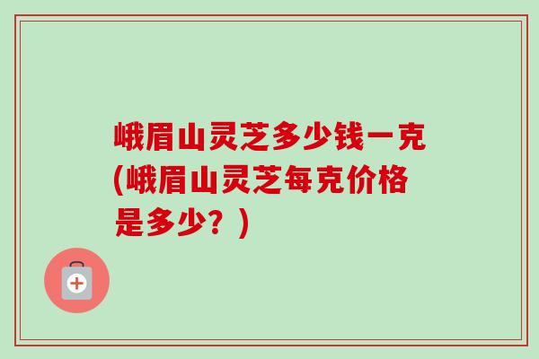 峨眉山灵芝多少钱一克(峨眉山灵芝每克价格是多少?) 峨眉山灵芝多少钱一克(峨眉山灵芝每克价格是多少?)