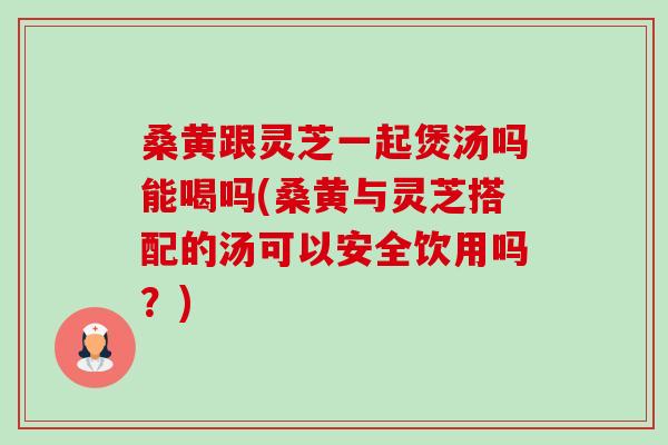 桑黄跟灵芝一起煲汤吗能喝吗(桑黄与灵芝搭配的汤可以安全饮用吗?) 桑黄跟灵芝一起煲汤吗能喝吗(桑黄与灵芝搭配的汤可以安全饮用吗?)