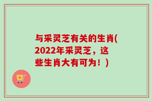 与采灵芝有关的生肖(2022年采灵芝，这些生肖大有可为！)