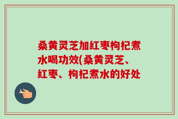 桑黄灵芝加红枣枸杞煮水喝功效(桑黄灵芝、红枣、枸杞煮水的好处 桑黄灵芝加红枣枸杞煮水喝功效(桑黄灵芝、红枣、枸杞煮水的好处