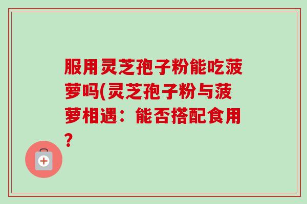 服用灵芝孢子粉能吃菠萝吗(灵芝孢子粉与菠萝相遇：能否搭配食用？