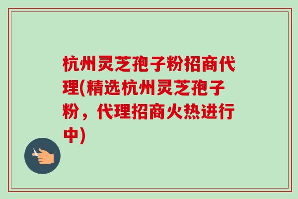杭州灵芝孢子粉招商代理(精选杭州灵芝孢子粉，代理招商火热进行中)
