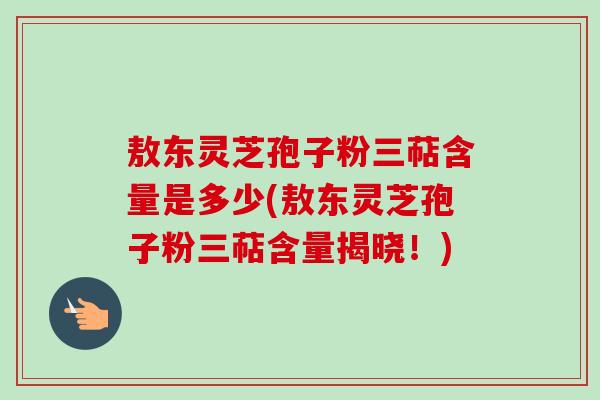 敖东灵芝孢子粉三萜含量是多少(敖东灵芝孢子粉三萜含量揭晓!) 敖东灵芝孢子粉三萜含量是多少(敖东灵芝孢子粉三萜含量揭晓!)