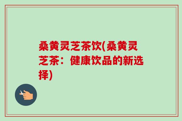 桑黄灵芝茶饮(桑黄灵芝茶:健康饮品的新选择) 桑黄灵芝茶饮(桑黄灵芝茶:健康饮品的新选择)