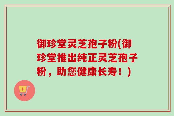 御珍堂灵芝孢子粉(御珍堂推出纯正灵芝孢子粉,助您健康长寿!) 御珍堂灵芝孢子粉(御珍堂推出纯正灵芝孢子粉,助您健康长寿!)