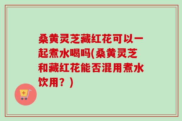 桑黄灵芝藏红花可以一起煮水喝吗(桑黄灵芝和藏红花能否混用煮水饮用?) 桑黄灵芝藏红花可以一起煮水喝吗(桑黄灵芝和藏红花能否混用煮水饮用?)