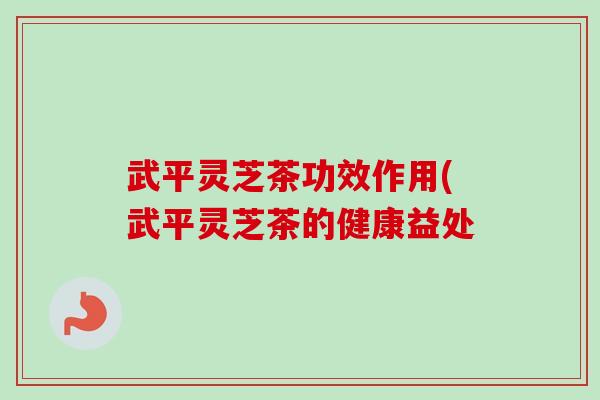武平灵芝茶功效作用(武平灵芝茶的健康益处