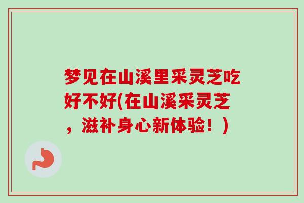 梦见在山溪里采灵芝吃好不好(在山溪采灵芝,滋补身心新体验!) 梦见在山溪里采灵芝吃好不好(在山溪采灵芝,滋补身心新体验!)