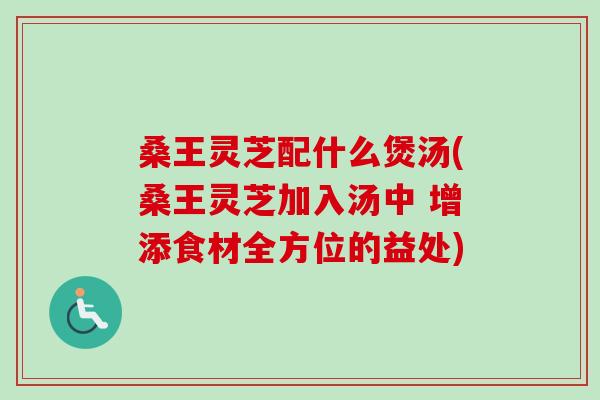 桑王灵芝配什么煲汤(桑王灵芝加入汤中 增添食材全方位的益处) 桑王灵芝配什么煲汤(桑王灵芝加入汤中 增添食材全方位的益处)