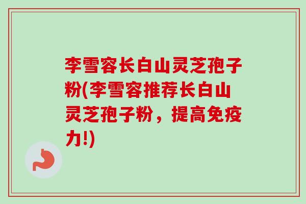 李雪容长白山灵芝孢子粉(李雪容推荐长白山灵芝孢子粉,提高免疫力!) 李雪容长白山灵芝孢子粉(李雪容推荐长白山灵芝孢子粉,提高免疫力!)