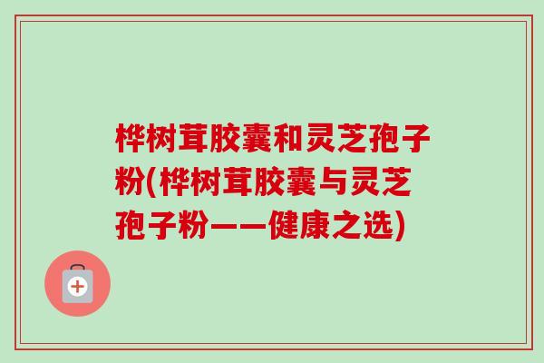 桦树茸胶囊和灵芝孢子粉(桦树茸胶囊与灵芝孢子粉——健康之选) 桦树茸胶囊和灵芝孢子粉(桦树茸胶囊与灵芝孢子粉——健康之选)