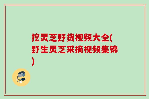 挖灵芝野货视频大全(野生灵芝采摘视频集锦)
