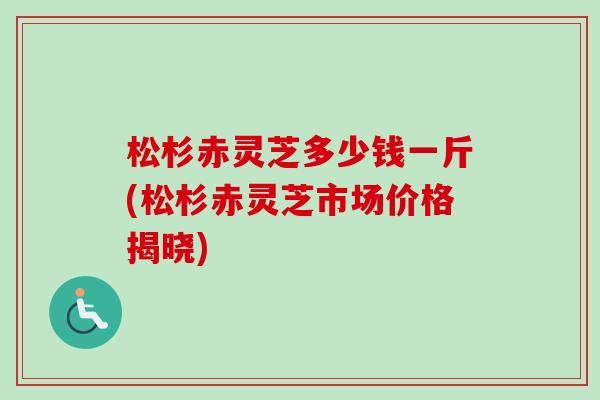 松杉赤灵芝多少钱一斤(松杉赤灵芝市场价格揭晓) 松杉赤灵芝多少钱一斤(松杉赤灵芝市场价格揭晓)