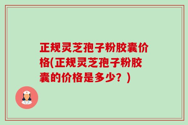 正规灵芝孢子粉胶囊价格(正规灵芝孢子粉胶囊的价格是多少？)