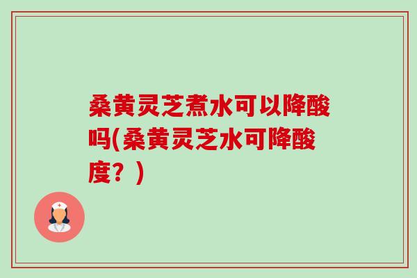 桑黄灵芝煮水可以降酸吗(桑黄灵芝水可降酸度?) 桑黄灵芝煮水可以降酸吗(桑黄灵芝水可降酸度?)