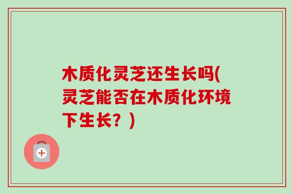 木质化灵芝还生长吗(灵芝能否在木质化环境下生长?) 木质化灵芝还生长吗(灵芝能否在木质化环境下生长?)